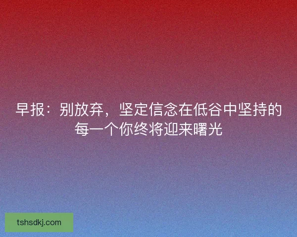 早报:别放弃,坚定信念在低谷中坚持的每一个你终将迎来曙光 早报:别放弃,坚定信念在低谷中坚持的每一个你终将迎来曙光