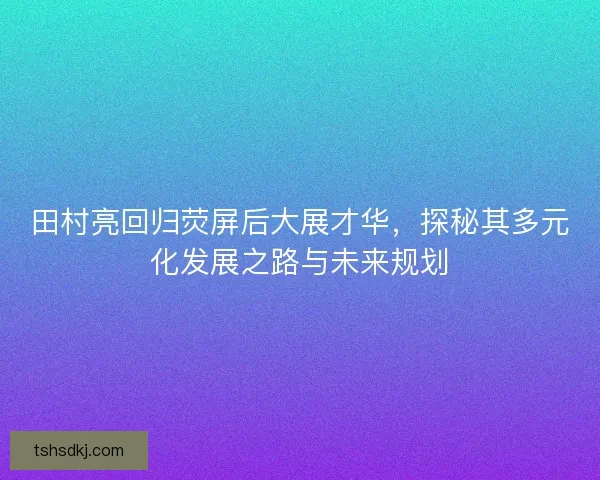 田村亮回归荧屏后大展才华,探秘其多元化发展之路与未来规划 田村亮回归荧屏后大展才华,探秘其多元化发展之路与未来规划