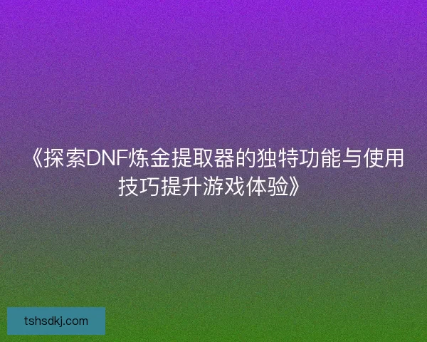 《探索DNF炼金提取器的独特功能与使用技巧提升游戏体验》