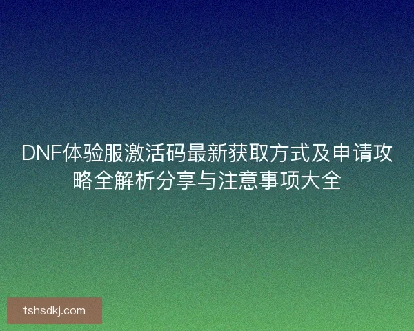 DNF体验服激活码最新获取方式及申请攻略全解析分享与注意事项大全