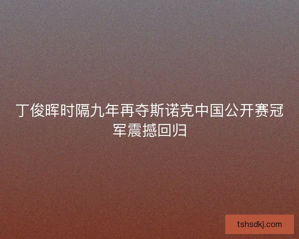 丁俊晖时隔九年再夺斯诺克中国公开赛冠军震撼回归 丁俊晖时隔九年再夺斯诺克中国公开赛冠军震撼回归