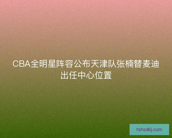 CBA全明星阵容公布天津队张楠替麦迪出任中心位置