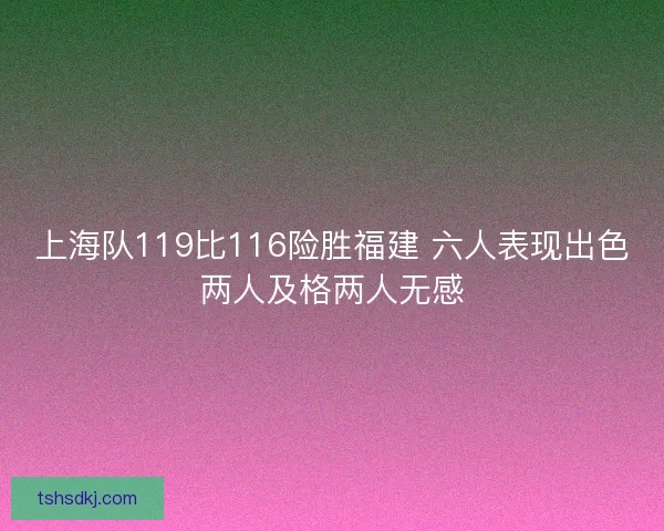 上海队119比116险胜福建 六人表现出色两人及格两人无感