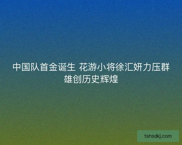 中国队首金诞生 花游小将徐汇妍力压群雄创历史辉煌 中国队首金诞生 花游小将徐汇妍力压群雄创历史辉煌