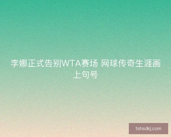 李娜正式告别WTA赛场 网球传奇生涯画上句号 李娜正式告别WTA赛场 网球传奇生涯画上句号