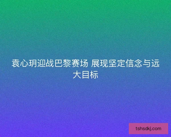 袁心玥迎战巴黎赛场 展现坚定信念与远大目标 袁心玥迎战巴黎赛场 展现坚定信念与远大目标