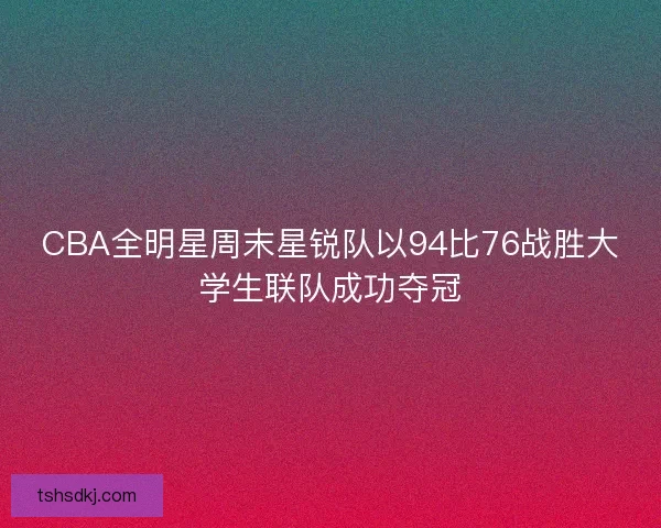 CBA全明星周末星锐队以94比76战胜大学生联队成功夺冠 CBA全明星周末星锐队以94比76战胜大学生联队成功夺冠