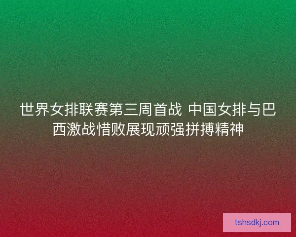 世界女排联赛第三周首战 中国女排与巴西激战惜败展现顽强拼搏精神 世界女排联赛第三周首战 中国女排与巴西激战惜败展现顽强拼搏精神