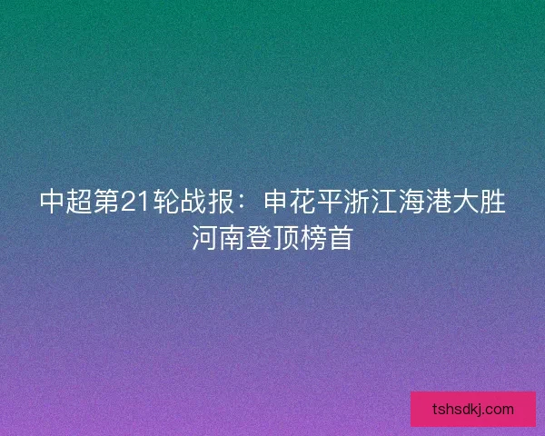 中超第21轮战报:申花平浙江海港大胜河南登顶榜首 中超第21轮战报:申花平浙江海港大胜河南登顶榜首