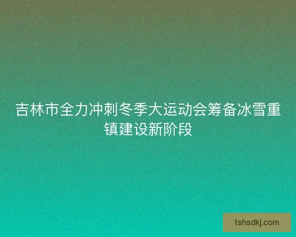 吉林市全力冲刺冬季大运动会筹备冰雪重镇建设新阶段 吉林市全力冲刺冬季大运动会筹备冰雪重镇建设新阶段