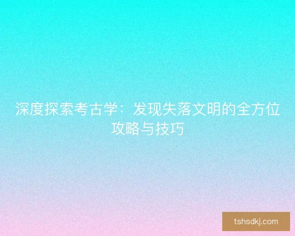 深度探索考古学:发现失落文明的全方位攻略与技巧 深度探索考古学:发现失落文明的全方位攻略与技巧