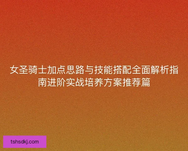 女圣骑士加点思路与技能搭配全面解析指南进阶实战培养方案推荐篇 女圣骑士加点思路与技能搭配全面解析指南进阶实战培养方案推荐篇