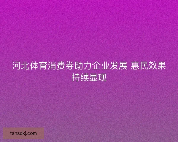 河北体育消费券助力企业发展 惠民效果持续显现 河北体育消费券助力企业发展 惠民效果持续显现