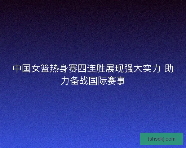 中国女篮热身赛四连胜展现强大实力 助力备战国际赛事