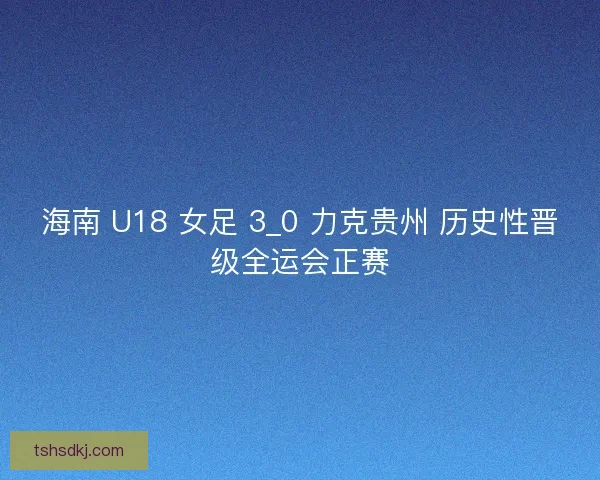 海南 U18 女足 3_0 力克贵州 历史性晋级全运会正赛 海南 U18 女足 3_0 力克贵州 历史性晋级全运会正赛