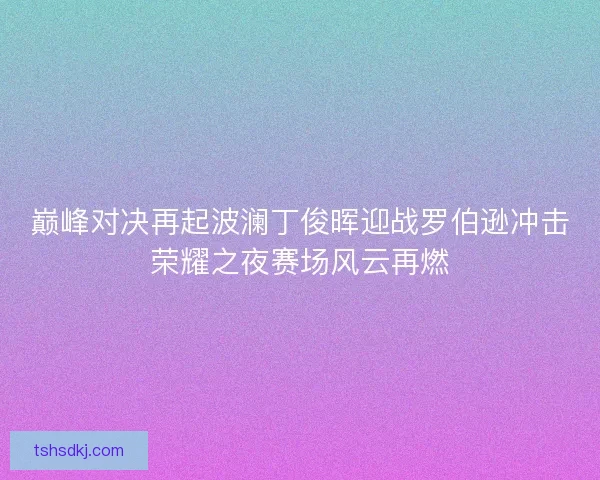 巅峰对决再起波澜丁俊晖迎战罗伯逊冲击荣耀之夜赛场风云再燃