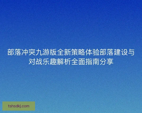 部落冲突九游版全新策略体验部落建设与对战乐趣解析全面指南分享 部落冲突九游版全新策略体验部落建设与对战乐趣解析全面指南分享