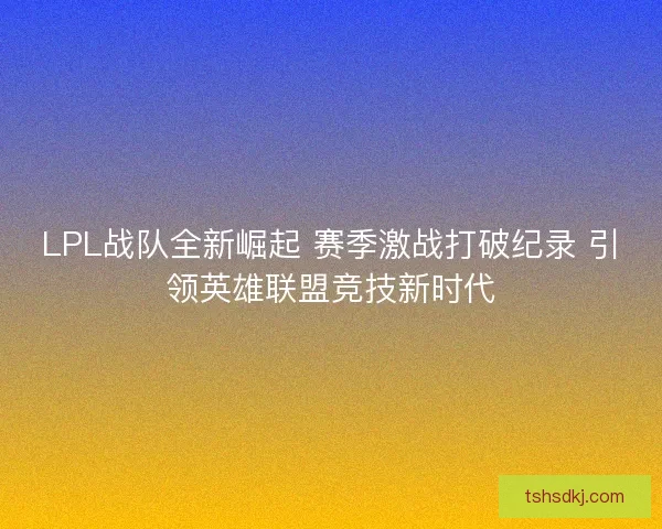 LPL战队全新崛起 赛季激战打破纪录 引领英雄联盟竞技新时代 LPL战队全新崛起 赛季激战打破纪录 引领英雄联盟竞技新时代