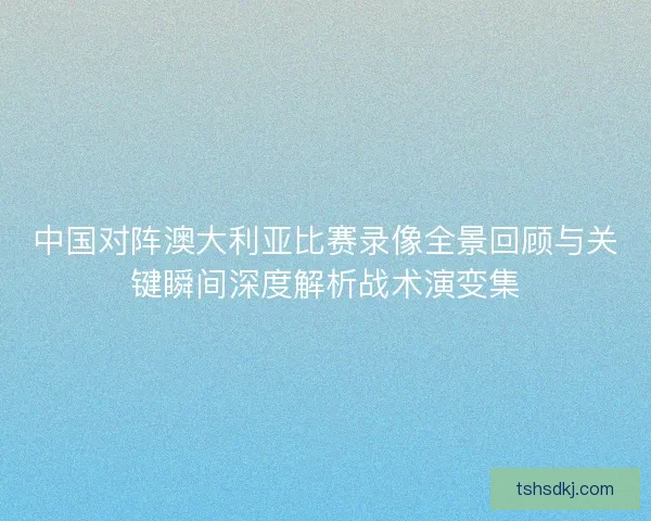 中国对阵澳大利亚比赛录像全景回顾与关键瞬间深度解析战术演变集 中国对阵澳大利亚比赛录像全景回顾与关键瞬间深度解析战术演变集