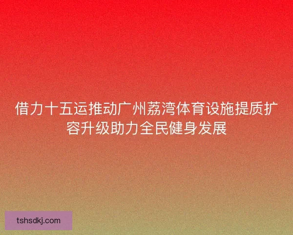 借力十五运推动广州荔湾体育设施提质扩容升级助力全民健身发展 借力十五运推动广州荔湾体育设施提质扩容升级助力全民健身发展