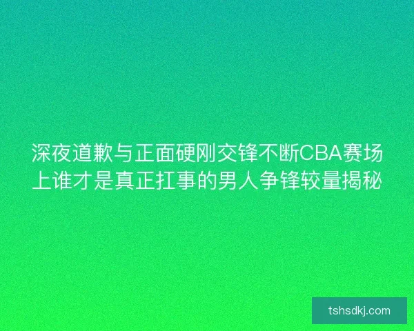 深夜道歉与正面硬刚交锋不断CBA赛场上谁才是真正扛事的男人争锋较量揭秘 深夜道歉与正面硬刚交锋不断CBA赛场上谁才是真正扛事的男人争锋较量揭秘