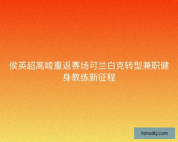 侯英超高崚重返赛场可兰白克转型兼职健身教练新征程 侯英超高崚重返赛场可兰白克转型兼职健身教练新征程