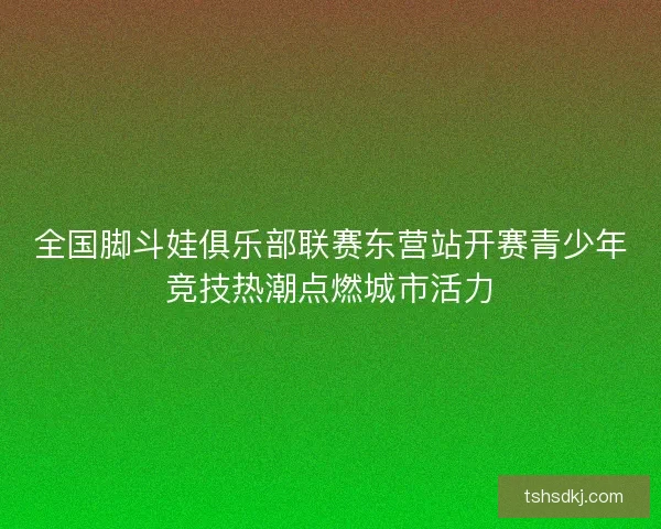 全国脚斗娃俱乐部联赛东营站开赛青少年竞技热潮点燃城市活力 全国脚斗娃俱乐部联赛东营站开赛青少年竞技热潮点燃城市活力