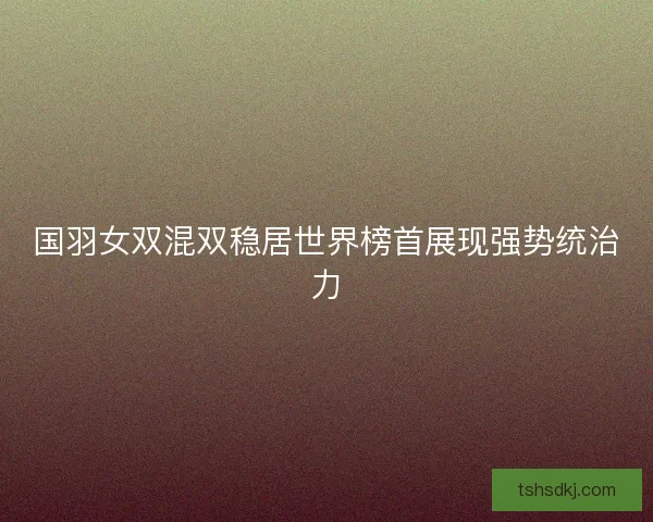 国羽女双混双稳居世界榜首展现强势统治力 国羽女双混双稳居世界榜首展现强势统治力