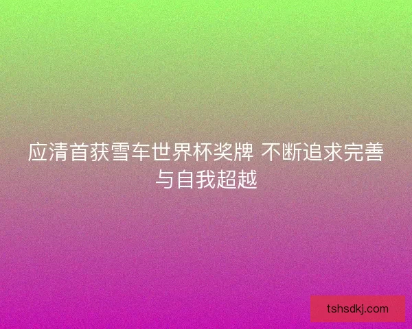 应清首获雪车世界杯奖牌 不断追求完善与自我超越