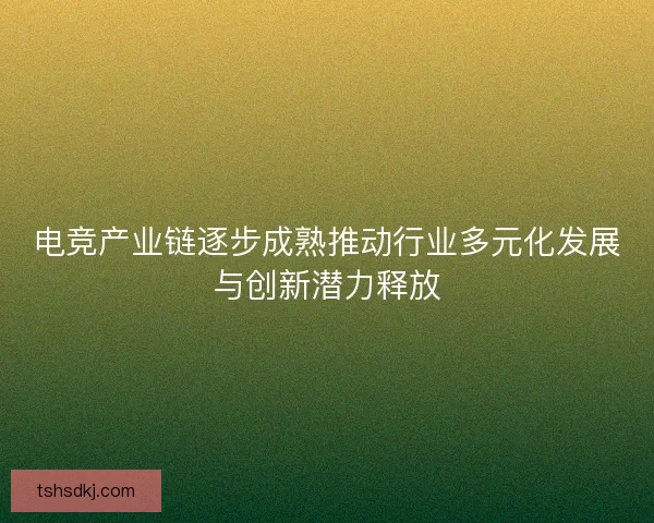 电竞产业链逐步成熟推动行业多元化发展与创新潜力释放