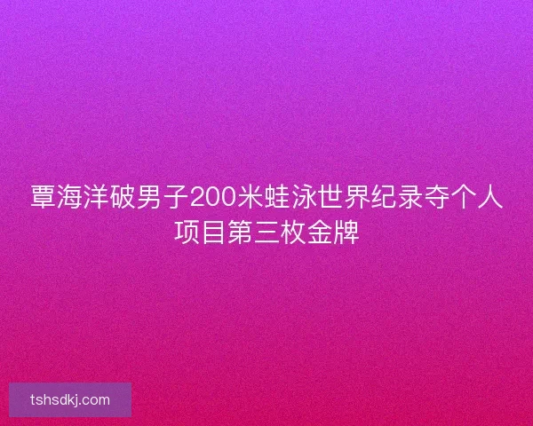 覃海洋破男子200米蛙泳世界纪录夺个人项目第三枚金牌 覃海洋破男子200米蛙泳世界纪录夺个人项目第三枚金牌