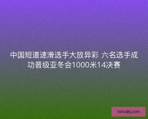 中国短道速滑选手大放异彩 六名选手成功晋级亚冬会1000米14决赛 中国短道速滑选手大放异彩 六名选手成功晋级亚冬会1000米14决赛