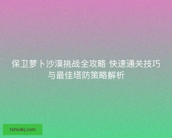 保卫萝卜沙漠挑战全攻略 快速通关技巧与最佳塔防策略解析 保卫萝卜沙漠挑战全攻略 快速通关技巧与最佳塔防策略解析