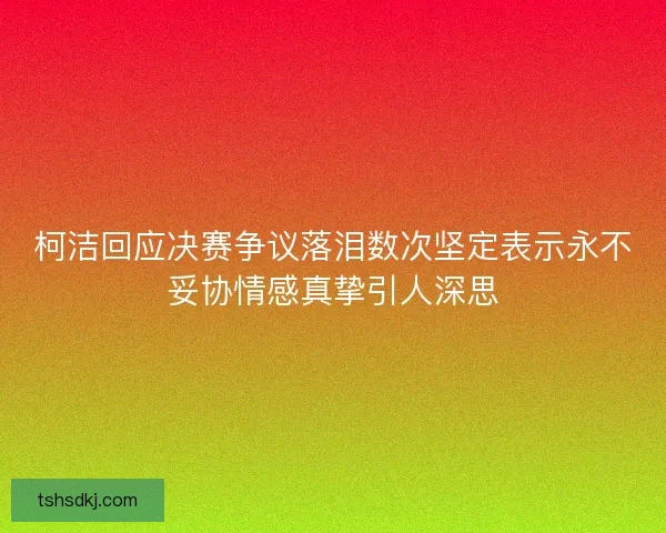 柯洁回应决赛争议落泪数次坚定表示永不妥协情感真挚引人深思 柯洁回应决赛争议落泪数次坚定表示永不妥协情感真挚引人深思