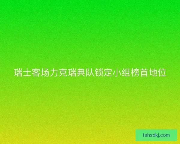 瑞士客场力克瑞典队锁定小组榜首地位 瑞士客场力克瑞典队锁定小组榜首地位